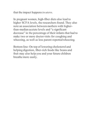 that the impact happensin utero.
In pregnant women, high-fiber diets also lead to
higher SCFA levels, the researchers found. They also
note an association between mothers with higher-
than-median acetate levels and “a significant
decrease” in the percentage of their infants that had to
make two or more doctorvisits for coughing and
wheezing, as well as less parent-reportedwheezing.
Bottomline: On top of lowering cholesteroland
helping digestion, fiber-rich foods like beans and
fruit may also help you and your future children
breathemore easily.
 