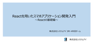 Reactを用いたスマホアプリケーション開発入門
～Reactの基礎編～
株式会社システムアイ
株式会社システムアイ 3年・4年目チーム
 