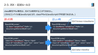 2-3. JSX - ӛ`
ReactDOM.render(
<p class=sampleText>Hello</p>,
document.getElementById('root')
);
ReactDOM.render(
<p className=sampleText>Hello</p>,
document.getElementById('root')
);
`ä 
ReactDOM.render(
<label for="namedInput">Name:</label>
<input id="namedInput" type="text" name="name"/>,
document.getElementById('root')
);
ReactDOM.render(
<label htmlFor="namedInput">Name:</label>
<input id="namedInput" type="text" name="name"/>,
document.getElementById('root')
);
JSXǤclass?className
JSXǤfor?htmlFor
classԤforԤϡJSXǤʹä뤳ȤǤޤ
(JSXϥѥJavaScriptȤʤꡢclassforJavaScriptsZǤ뤿ᡣ)
 