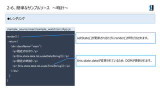 2-6. gʥץ륽` rӋ

render() {
return (
<div className="main">
<p>Fڤո</p>
<p>{this.state.date.toLocaleDateString()}.</p>
<p>FڤΕr</p>
<p> {this.state.date.toLocaleTimeString()}.</p>
</div>
);
}
setState()¤뤿Ӥrender()ӳޤ
this.state.dateƤ뤿ᡢDOM¤ޤ
/sample_source/react/sample_watch/src/App.js
 