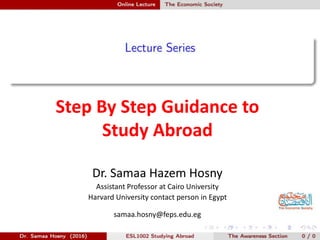 Step By Step Guidance to
Study Abroad
Dr. Samaa Hazem Hosny
Assistant Professor at Cairo University
Harvard University contact person in Egypt
samaa.hosny@feps.edu.eg
 