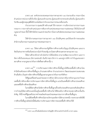 มาตรา ๓๕ องค์ประกอบของคณะกรรมการตามมาตรา ๓๔ ประกอบด้วย กรรมการโดย
ตาแหน่งจากหน่วยงานที่เกี่ยวข้อง ผู้แทนองค์กรเอกชน ผู้แทนองค์กรปกครองส่วนท้องถิ่น ผู้ แทนองค์กร
วิชาชีพ และผู้ทรงคุณวุฒิซึ่งมีจานวนไม่น้อยกว่าจานวนกรรมการประเภทอื่นรวมกัน
จานวนกรรมการ คุณสมบัติ หลั กเกณฑ์ วิธีการสรรหา การเลื อกประธานกรรมการและ
กรรมการ วาระการดารงตาแหน่ง และการพ้นจากตาแหน่งของคณะกรรมการแต่ละคณะ ให้เป็นไปตามที่
กฎหมายกาหนด ทั้งนี้ ให้คานึงถึงความแตกต่างของกิจการในความรับผิดชอบของคณะกรรมการแต่ละคณะ
ด้วย
ให้ ส านั กงานคณะกรรมการตามมาตรา ๓๔ เป็ นนิติบุ คคล และให้ เ ลขาธิ การของแต่ล ะ
สานักงานเป็นกรรมการและเลขานุการของคณะกรรมการ
มาตรา ๓๖ ให้ ส ถานศึกษาของรัฐ ที่จัดการศึกษาระดับปริญญาเป็นนิติบุคคล และอาจ
จัดเป็นส่วนราชการหรือเป็นหน่วยงานในกากับของรัฐ ยกเว้นสถานศึกษาเฉพาะทางตามมาตรา ๒๑
ให้สถานศึกษาดังกล่าวดาเนินกิจการได้โดยอิสระ สามารถพัฒนาระบบบริหาร และการ
จั ดการที่เ ป็ น ของตนเอง มี ความคล่ องตัว มี เสรีภ าพทางวิช าการ และอยู่ ภ ายใต้ก ารกากับ ดูแ ลของสภา
สถานศึกษา ตามกฎหมายว่าด้วยการจัดตั้งสถานศึกษานั้น ๆ
มาตรา ๓๗8[๘] การบริหารและการจัดการศึกษาขั้นพื้นฐานให้ยึดเขตพื้นที่การศึกษาโดย
คานึงถึงระดับของการศึกษาขั้นพื้นฐาน จานวนสถานศึกษา จานวนประชากร วัฒนธรรมและความเหมาะสม
ด้านอื่นด้วย เว้นแต่การจัดการศึกษาขั้นพื้นฐานตามกฎหมายว่าด้วยการอาชีวศึกษา
ให้รัฐมนตรีโดยคาแนะนาของสภาการศึกษา มีอานาจประกาศในราชกิจจานุเบกษากาหนด
เขตพื้นที่การศึกษาเพื่อการบริหารและการจัดการศึกษาขั้นพื้นฐาน แบ่งเป็นเขตพื้นที่การศึกษาประถมศึกษา
และเขตพื้นที่การศึกษามัธยมศึกษา
ในกรณีที่สถานศึกษาใดจัดการศึกษาขั้นพื้นฐานทั้งระดับประถมศึกษาและระดับมัธยมศึกษา
การกาหนดให้สถานศึกษาแห่งนั้นอยู่ในเขตพื้นที่การศึกษาใด ให้ยึดระดับการศึกษาของสถานศึกษานั้นเป็น
สาคัญ ทั้งนี้ ตามที่รัฐมนตรีประกาศกาหนดโดยคาแนะนาของคณะกรรมการการศึกษาขั้นพื้นฐาน
ในกรณีที่เขตพื้นที่การศึกษาไม่อาจบริหารและจัดการได้ตามวรรคหนึ่ง กระทรวงอาจจัดให้มี
การศึกษาขั้นพื้นฐานดังต่อไปนี้เพื่อเสริมการบริหารและการจัดการของเขตพื้นที่การศึกษาก็ได้

8[๘]

มาตรา ๓๗ แก้ไขเพิมเติมโดยพระราชบัญญัติการศึกษาแห่งชาติ (ฉบับที่ ๓) พ.ศ. ๒๕๕๓
่

 