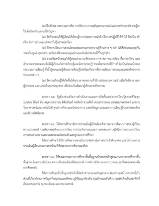 (๒) ฝึกทักษะ กระบวนการคิด การจัดการ การเผชิญสถานการณ์ และการประยุกต์ความรู้มา
ใช้เพื่อป้องกันและแก้ไขปัญหา
(๓) จัดกิจกรรมให้ผู้เรียนได้เรียนรู้จากประสบการณ์จริง ฝึกการปฏิบัติให้ทาได้ คิดเป็น ทา
เป็น รักการอ่านและเกิดการใฝ่รู้อย่างต่อเนื่อง
(๔) จัดการเรียนการสอนโดยผสมผสานสาระความรู้ด้านต่าง ๆ อย่างได้สัดส่วนสมดุลกัน
รวมทั้งปลูกฝังคุณธรรม ค่านิยมที่ดีงามและคุณลักษณะอันพึงประสงค์ไว้ในทุกวิชา
(๕) ส่ งเสริ มสนับสนุนให้ ผู้สอนสามารถจัดบรรยากาศ สภาพแวดล้อม สื่อการเรียน และ
อานวยความสะดวกเพื่อให้ผู้เรียนเกิดการเรียนรู้และมีความรอบรู้ รวมทั้งสามารถใช้การวิจัยเป็นส่วนหนึ่งของ
กระบวนการเรียนรู้ ทั้งนี้ ผู้สอนและผู้เรียนอาจเรียนรู้ไปพร้อมกันจากสื่อการเรียนการสอนและแหล่งวิทยาการ
ประเภทต่าง ๆ
(๖) จัดการเรียนรู้ให้เกิดขึ้นได้ทุกเวลาทุกสถานที่ มีการประสานความร่วมมือกับบิดามารดา
ผู้ปกครอง และบุคคลในชุมชนทุกฝ่าย เพื่อร่วมกันพัฒนาผู้เรียนตามศักยภาพ
มาตรา ๒๕ รั ฐต้องส่งเสริมการดาเนินงานและการจัดตั้งแหล่งการเรียนรู้ตลอดชีวิตทุก
รูปแบบ ได้แก่ ห้องสมุดประชาชน พิพิธภัณฑ์ หอศิลป์ สวนสัตว์ สวนสาธารณะ สวนพฤกษศาสตร์ อุทยาน
วิทยาศาสตร์และเทคโนโลยี ศูนย์การกีฬาและนันทนาการ แหล่งข้อมูล และแหล่งการเรียนรู้อื่นอย่างพอเพียง
และมีประสิทธิภาพ
มาตรา ๒๖ ให้สถานศึกษาจัดการประเมินผู้เรียนโดยพิจารณาจากพัฒนาการของผู้เรียน
ความประพฤติ การสังเกตพฤติกรรมการเรียน การร่วมกิจกรรมและการทดสอบควบคู่ไปในกระบวนการเรียน
การสอนตามความเหมาะสมของแต่ละระดับและรูปแบบการศึกษา
ให้สถานศึกษาใช้วิธีการที่หลากหลายในการจัดสรรโอกาสการเข้าศึกษาต่อ และให้นาผลการ
ประเมินผู้เรียนตามวรรคหนึ่งมาใช้ประกอบการพิจารณาด้วย
มาตรา ๒๗ ให้คณะกรรมการการศึกษาขั้นพื้นฐานกาหนดหลักสูตรแกนกลางการศึกษาขั้น
พื้นฐานเพื่อความเป็นไทย ความเป็นพลเมืองที่ดีของชาติ การดารงชีวิต และการประกอบอาชี พตลอดจนเพื่อ
การศึกษาต่อ
ให้สถานศึกษาขั้นพื้นฐานมีหน้าที่จัดทาสาระของหลักสูตรตามวัตถุประสงค์ในวรรคหนึ่งใน
ส่วนที่เกี่ยวกับสภาพปัญหาในชุมชนและสังคม ภูมิปัญญาท้องถิ่น คุณลักษณะอันพึงประสงค์เพื่อเป็นสมาชิกที่
ดีของครอบครัว ชุมชน สังคม และประเทศชาติ

 
