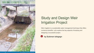 Study and Design Weir
Irrigation Project
Weir irrigation is a sustainable water management technique that offers
numerous benefits. Let's explore the key aspects of studying and
designing a successful project.
St by Suleman talegegn
 