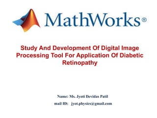 Study And Development Of Digital Image
Processing Tool For Application Of Diabetic
Retinopathy
Name: Ms. Jyoti Devidas Patil
mail ID: jyot.physics@gmail.com
 