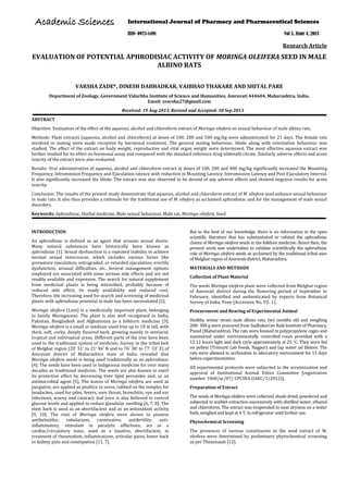 Research Article 
EVALUATION OF POTENTIAL APHRODISIAC ACTIVITY OF MORINGA OLEIFERA SEED IN MALE ALBINO RATS 
VARSHA ZADE*, DINESH DABHADKAR, VAIBHAO THAKARE AND SHITAL PARE 
Department of Zoology, Government Vidarbha Institute of Science and Humanities, Amravati 444604, Maharashtra, India. Email: zvarsha27@gmail.com 
Received: 19 Aug 2013, Revised and Accepted: 18 Sep 2013 
ABSTRACT 
Objective: Evaluation of the effect of the aqueous, alcohol and chloroform extract of Moringa oliefera on sexual behaviour of male albino rats. 
Methods: Plant extracts (aqueous, alcohol and chloroform) at doses of 100, 200 and 500 mg/kg were administrated for 21 days. The female rats involved in mating were made receptive by hormonal treatment. The general mating behaviour, libido along with orientation behaviour was studied. The effect of the extract on body weight, reproductive and vital organ weight were determined. The most effective aqueous extract was further studied for its effect on hormonal assay and compared with the standard reference drug sildenafil citrate. Similarly adverse effects and acute toxicity of the extract were also evaluated. 
Results: Oral administration of aqueous, alcohol and chloroform extract at doses of 100, 200 and 400 mg/kg significantly increased the Mounting Frequency, Intromission Frequency and Ejaculation latency with reduction in Mounting Latency, Intromission Latency and Post Ejaculatory Interval. It also significantly increased the libido. The extract was also observed to be devoid of any adverse effects and showed negative results for acute toxicity. 
Conclusion: The results of the present study demonstrate that aqueous, alcohol and chloroform extract of M. oliefera seed enhance sexual behaviour in male rats. It also thus provides a rationale for the traditional use of M. oliefera as acclaimed aphrodisiac and for the management of male sexual disorders. 
Keywords: Aphrodisiac, Herbal medicine, Male sexual behaviour, Male rat, Moringa oliefera, Seed 
INTRODUCTION 
An aphrodisiac is defined as an agent that arouses sexual desire. Many natural substances have historically been known as aphrodisiac [1]. Sexual dysfunction is a repeated inability to achieve normal sexual intercourse, which includes various forms like premature ejaculation, retrograded, or retarded ejaculation, erectile dysfunction, arousal difficulties, etc. Several management options employed are associated with some serious side effects and are not readily available and expensive. The search for natural supplement from medicinal plants is being intensified, probably because of reduced side effect, its ready availability and reduced cost. Therefore, the increasing used for search and screening of medicinal plants with aphrodisiac potential in male has been necessitated [2]. 
Moringa oleifera (Linn) is a medicinally important plant, belonging to family Moringaceae. The plant is also well recognized in India, Pakistan, Bangladesh and Afghanistan as a folkloric medicine [3]. Moringa oleifera is a small or medium sized tree up to 10 m tall, with thick, soft, corky, deeply fissured bark, growing mainly in semiarid, tropical and subtropical areas. Different parts of the tree have been used in the traditional system of medicine. Survey in the tribal belt of Melghat region (20° 51′ to 21° 46′ N and to 76° 38′ to 77° 33′ E) of Amravati district of Maharashtra state of India revealed that Moringa oleifera seeds is being used traditionally as an aphrodisiac [4]. The seeds have been used in indigenous medicine for over many decades as traditional medicine. The seeds are also known to exert its protective effect by decreasing liver lipid peroxides and, as an antimicrobial agent [5]. The leaves of Moringa oleifera are used as purgative, are applied as poultice to sores, rubbed on the temples for headaches, used for piles, fevers, sore throat, bronchitis, eye and ear infections, scurvy and cataract; leaf juice is also believed to control glucose levels and applied to reduce glandular swelling [6, 7, 8]. The stem bark is used as an abortifacient and as an antioxidant activity [9, 10]. The root of Moringa oleifera were shown to possess antihelmithic, rubefacient, carminative, antifertility, anti- inflammatory, stimulant in paralytic afflictions; act as a cardiac/circulatory tonic, used as a laxative, abortifacient, in treatment of rheumatism, inflammations, articular pains, lower back or kidney pain and constipation [11, 7]. 
But to the best of our knowledge, there is no information in the open scientific literature that has substantiated or refuted the aphrodisiac claims of Moringa oleifera seeds in the folklore medicine. Hence then, the present work was undertaken to validate scientifically the aphrodisiac role of Moringa oleifera seeds as acclaimed by the traditional tribal user of Melghat region of Amravati district, Maharashtra. 
MATERIALS AND METHODS 
Collection of Plant Material 
The seeds Moringa oleifera plant were collected from Melghat region of Amravati district during the flowering period of September to February, identified and authenticated by experts from Botanical Survey of India, Pune (Accession No. VZ- 1). 
Procurement and Rearing of Experimental Animal 
Healthy wistar strain male albino rats, two months old and weighing 200- 300 g were procured from Sudhakarrao Naik Institute of Pharmacy, Pusad (Maharashtra). The rats were housed in polypropylene cages and maintained under environmentally controlled room provided with a 12:12 hours light and dark cycle approximately at 25 C. They were fed on pellets (Trimurti Lab Feeds, Nagpur) and tap water ad libitum. The rats were allowed to acclimatize to laboratory environment for 15 days before experimentation. 
All experimental protocols were subjected to the scrutinization and approval of Institutional Animal Ethics Committee [registration number 1060/ac/07/ CPCSEA (IAEC/1/2012)]. 
Preparation of Extract 
The seeds of Moringa oleifera were collected, shade dried, powdered and subjected to soxhlet extraction successively with distilled water, ethanol and chloroform. The extract was evaporated to near dryness on a water bath, weighed and kept at 4 °C in refrigerator until further use. 
Phytochemical Screening 
The presences of various constituents in the seed extract of M. oleifera were determined by preliminary phytochemical screening as per Thimmaiah [12]. 
International Journal of Pharmacy and Pharmaceutical Sciences 
ISSN- 0975-1491 Vol 5, Issue 4, 2013 
AAccaaddeemmiicc SScciieenncceess  