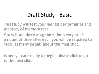 Draft Study - Basic
This study will test your mental performance and
accuracy of memory recall.
You will see three mug shots, for a very brief
amount of time after each you will be required to
recall as many details about the mug shot.

When you are ready to begin, please click to go
to the next slide.
 