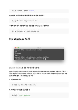 $ pip freeze | grep 'django'
+ pip으로 설치한 패키지 목록을 텍스트 파일에 저장하기
$ pip freeze > requirements.txt
+ 패키지 목록이 저장되어 있는 파일을 불러와(import) 설치하기
$ pip install -r requirements.txt
2) virtualenv 설치
[Figure 6. virtualenv를 통한 가상 환경 접속 방법]
pip을 이용하여 virtualenv를 설치하면 위와 같이 가상환경을 따로 나누어서 사용할 수 있습니다.
저의 경우에 studybee 라는 프로젝트, py3 프로젝트, taxls 프로젝트로 나눠서 만들었 듯이 보통
은 프로젝트별로 나눠서 만들곤합니다.
1. virtualenv 설치
$ sudo pip install virtualenv
2. 가상환경이 저장될 공간만들기
$ mkdir ~/.virtualenvs
 