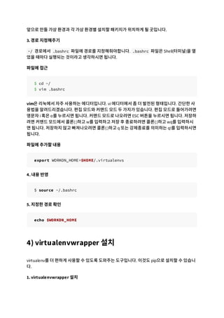 앞으로 만들 가상 환경과 각 가상 환경별 설치할 패키지가 위치하게 될 곳입니다.
3. 경로 지정해주기
~/ 경로에서 .bashrc 파일에 경로를 지정해줘야합니다. .bashrc 파일은 Shell(터미널)을 열
었을 때마다 실행되는 것이라고 생각하시면 됩니다.
파일에 접근
$ cd ~/
$ vim .bashrc
vim은 리눅에서 자주 사용하는 에디터입니다. vi 에디터에서 좀 더 발전된 형태입니다. 간단한 사
용법을 알려드리겠습니다. 편집 모드와 커맨드 모드 두 가지가 있습니다. 편집 모드로 들어가려면
영문자 i 혹은 o를 누르시면 됩니다. 커맨드 모드로 나오려면 ESC 버튼을 누르시면 됩니다. 저장하
려면 커맨드 모드에서 콜론(:)하고 w를 입력하고 저장 후 종료하려면 콜론(:)하고 wq를 입력하시
면 됩니다. 저장하지 않고 빠져나오려면 콜론(:)하고 q 또는 강제종료를 의미하는 q!를 입력하시면
됩니다.
파일에 추가할 내용
export WORKON_HOME=$HOME/.virtualenvs
4. 내용 반영
$ source ~/.bashrc
5. 지정한 경로 확인
echo $WORKON_HOME
4) virtualenvwrapper 설치
virtualenv를 더 편하게 사용할 수 있도록 도와주는 도구입니다. 이것도 pip으로 설치할 수 있습니
다.
1. virtualenvwrapper 설치
 