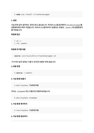 $ sudo pip install virtualenvwrapper
2. 설정
사실 위와 같이 설치하는 것만으로도 끝났습니다. 하지만 Shell을 열 때마다 virtualenvwrapper를
실행해야해서 매우 귀찮습니다. 따라서 Shell열 때 마다 실행되는 파일인 .bashrc 에 실행명령어
를 적겠습니다.
파일에 접근
$ cd ~/
$ vim .bashrc
파일에 추가할 내용
source /usr/local/bin/virtualenvwrapper.sh
기기 마다 설치 경로는 다를 수 있지만 보통은 위와 같습니다.
3. 내용 반영
$ source ~/.bashrc
4. 가상 환경 만들기
$ mkvirtualenv 가상환경이름
우리는 studybee 라는 이름으로 만들어보겠습니다.
$ mkvirtualenv studybee
5. 가상 환경 제거하기
$ rmvirtualenv 가상환경이름
6. 가상 환경 접속하기
 