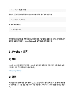 $ workon 가상환경이름
위에서 studybee 라는 이름으로 만든 가상 환경으로 들어가 보겠습니다.
$ workon studybee
7. 가상 환경 나오기
$ deactivate
이렇게 해서 가상 머신을 구축하고 가상 환경까지 모두 설정해보았습니다. 이제는 본격적으로 개
발할 수 있도록 아래에서 Python과 Django를 설치해보도록 하겠습니다.
3. Python 설치
1) 설치
Linux와 OS X 사용자라면 기본으로 Python은 설치되어 있습니다. 윈도우에서 사용해보고 싶은
사용자는 아래 문서를 참고하시기 바랍니다.
http://bit.ly/1D0F8di
2) 실행
가상환경으로 접속하여 쉘 입력창에서 python 을 입력하고 엔터를 쳐봅니다. 정상적으로 실행
이 되었다면 >>> 처럼 생긴 프롬프트가 보일 것입니다. 이제 Python으로 개발할 수 있는 것입니
다.
 