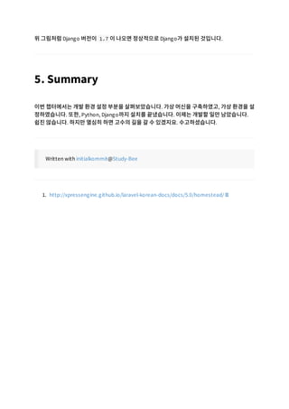 위 그림처럼 Django 버전이 1.7 이 나오면 정상적으로 Django가 설치된 것입니다.
5. Summary
이번 챕터에서는 개발 환경 설정 부분을 살펴보았습니다. 가상 머신을 구축하였고, 가상 환경을 설
정하였습니다. 또한, Python, Django까지 설치를 끝냈습니다. 이제는 개발할 일만 남았습니다.
쉽진 않습니다. 하지만 열심히 하면 고수의 길을 갈 수 있겠지요. 수고하셨습니다.
Written with initialkommit@Study-Bee
1. http://xpressengine.github.io/laravel-korean-docs/docs/5.0/homestead/
 