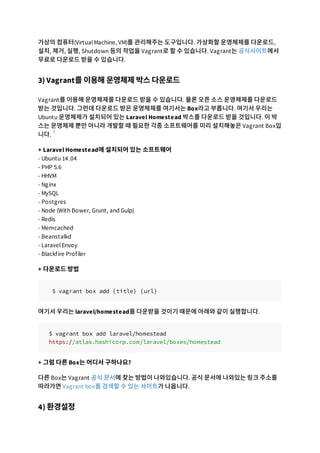 가상의 컴퓨터(VirtualMachine, VM)를 관리해주는 도구입니다. 가상화할 운영체제를 다운로드,
설치, 제거, 실행, Shutdown 등의 작업을 Vagrant로 할 수 있습니다. Vagrant는 공식사이트에서
무료로 다운로드 받을 수 있습니다.
3) Vagrant를 이용해 운영체제 박스 다운로드
Vagrant를 이용해 운영체제를 다운로드 받을 수 있습니다. 물론 오픈 소스 운영체제를 다운로드
받는 것입니다. 그런데 다운로드 받은 운영체제를 여기서는 Box라고 부릅니다. 여기서 우리는
Ubuntu 운영체제가 설치되어 있는 Laravel Homestead 박스를 다운로드 받을 것입니다. 이 박
스는 운영체제 뿐만 아니라 개발할 때 필요한 각종 소프트웨어를 미리 설치해놓은 Vagrant Box입
니다.
+ Laravel Homestead에 설치되어 있는 소프트웨어
- Ubuntu 14.04
- PHP 5.6
- HHVM
- Nginx
- MySQL
- Postgres
- Node (With Bower, Grunt, and Gulp)
- Redis
- Memcached
- Beanstalkd
- LaravelEnvoy
- Blackfire Profiler
+ 다운로드 방법
$ vagrant box add {title} {url}
여기서 우리는 laravel/homestead를 다운받을 것이기 때문에 아래와 같이 실행합니다.
$ vagrant box add laravel/homestead
https://atlas.hashicorp.com/laravel/boxes/homestead
+ 그럼 다른 Box는 어디서 구하나요?
다른 Box는 Vagrant 공식 문서에 찾는 방법이 나와있습니다. 공식 문서에 나와있는 링크 주소를
따라가면 Vagrant box를 검색할 수 있는 사이트가 나옵니다.
4) 환경설정
1
 