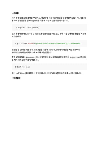 + 초기화
이미 환경설정(공유 폴더는 무엇이고, 어떤 IP를 이용하는지 등)을 만들어진게 있습니다. 이를 이
용하여 환경설정을 한 후 vagrant를 이용해 가상 머신을 구동해야 합니다.
$ vagrant init {title}
위의 방법대로 해도되지만 우리는 환경 설정 파일을 다운로드 받아 직접 실행하는 방법을 사용해
보겠습니다.
$ git clone https://github.com/laravel/homestead.git Homestead
위 명령은 git라는 버전관리 프로그램을 이용해 clone 즉, URL에 나와있는 저장소로부터
Homestead 라는 디렉토리에 복사해 오는 것입니다.
환경설정 파일을 Homestead 라는 디렉토리에 복사해왔기 때문에 당연히 Homestead 로 이동
을 해서 아래 명렁어를 입력합니다.
$ bash init.sh
이는 sh파일(shell)을 실행하는 명령어입니다. 이 파일을 실행해 초기화를 시키는 것입니다.
+ 환경설정
 