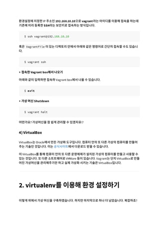 환경설정에 지정한 IP 주소인 192.168.10.10으로 vagrant라는 아이디를 이용해 접속을 하는데
기존에 미리 등록한 SSH라는 보안키로 접속하는 방식입니다.
$ ssh vagrant@192.168.10.10
혹은 Vagrantfile 이 있는 디렉토리 안에서 아래와 같은 명령어로 간단히 접속할 수도 있습니
다.
$ vagrant ssh
+ 접속한 Vagrant box에서 나오기
아래와 같이 입력하면 접속하 Vagrant box에서 나올 수 있습니다.
$ exit
+ 가상 머신 Shutdown
$ vagrant halt
어떤가요? 가상머신을 참 쉽게 관리할 수 있겠지유!?
4) VirtualBox
VirtualBox는 Oracle에서 만든 가상화 도구입니다. 컴퓨터 안의 또 다른 가상의 컴퓨터를 만들어
주는 기술인 것입니다. 이는 공식사이트에서 다운로드 받을 수 있습니다.
이 VirtualBox를 통해 컴퓨터 안의 또 다른 운영체제가 설치된 가상의 컴퓨터를 만들고 사용할 수
있는 것입니다. 또 다른 소트트웨어로 VMWare 등이 있습니다. Vagrant는 단지 VirtualBox로 만들
어진 가상머신을 관리해주기만 하고 실제 가상화 시키는 기술은 VirtualBox입니다.
2. virtualenv를 이용해 환경 설정하기
이렇게 위에서 가상 머신을 구축하였습니다. 하지만 마지막으로 하나 더 남았습니다. 복잡하죠?
 