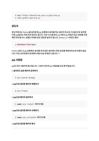 $ wget https://bootstrap.pypa.io/get-pip.py
$ sudo python get-pip.py
윈도우
윈도우에서는 Python을 설치할 때 pip 포함해서 설치를 하는 옵션이 있는데, 이 옵션으로 설치했
다면 pip설치는 따로 하지 않아도 됩니다. 다만 시스템 변수 path에서 pip 파일이 있는 경로를 지정
해주셔야 합니다. 보통은 아래와 같은 경로에 설치가 됩니다. (Python 2.7 버전인 경우)
c:Python27Scripts
Python 설치 시 pip 포함해서 설치를 하지 않은 경우에는 따로 설치를 해줘야하는데 어렵지 않습
니다. 이는 인터넷에서 검색해서 해보시길 숙제로 드립니다.^^
pip 사용법
pip은 자주 사용하게 될 것입니다. 그래서 간단히 pip 사용법을 보도록 하겠습니다.
+ 설치하고 싶은 패키지 검색하기
$ pip search django
+ pip으로 설치한 패키지 목록보기
$ pip freeze
+ pip으로 패키지 설치하기
$ sudo pip install 패키지이름
+ pip으로 설치한 패키지 삭제하기
$ sudo pip uninstall 패키지이름
+ pip으로 설치한 패키지 찾기
 