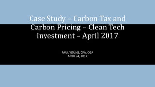 PAUL YOUNG, CPA, CGA
APRIL 24, 2017
Case Study – Carbon Tax and
Carbon Pricing – Clean Tech
Investment – April 2017
 
