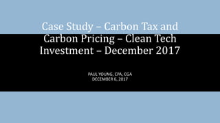 PAUL YOUNG, CPA, CGA
DECEMBER 6, 2017
Case Study – Carbon Tax and
Carbon Pricing – Clean Tech
Investment – December 2017
 