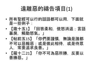 遠離惡的禱告項目(1)
• 所有聖經可以行的話語都可以用，下面就
是一些例子：
• 【箴十五1】「回答柔和，使怒消退；言語
暴戾，觸動怒氣。」
• 【帖前五15】「你們要謹慎，無論是誰都
不可以惡報惡；或是彼此相待，或是待眾
人，常要追求良善。」
• 【羅十二21】「你不可為惡所勝，反要以
善勝惡。」
 