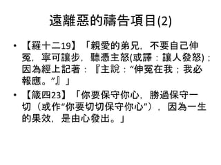 遠離惡的禱告項目(2)
• 【羅十二19】「親愛的弟兄，不要自己伸
冤，寧可讓步，聽憑主怒(或譯：讓人發怒)；
因為經上記著：『主說：“伸冤在我；我必
報應。”』」
• 【箴四23】「你要保守你心，勝過保守一
切（或作“你要切切保守你心”），因為一生
的果效，是由心發出。」
 