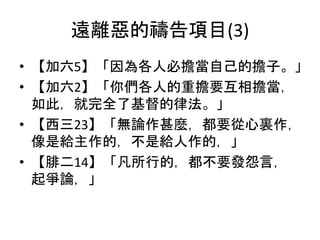 遠離惡的禱告項目(3)
• 【加六5】「因為各人必擔當自己的擔子。」
• 【加六2】「你們各人的重擔要互相擔當，
如此，就完全了基督的律法。」
• 【西三23】「無論作甚麼，都要從心裏作，
像是給主作的，不是給人作的，」
• 【腓二14】「凡所行的，都不要發怨言，
起爭論，」
 