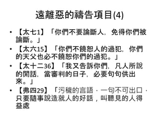 遠離惡的禱告項目(4)
• 【太七1】「你們不要論斷人，免得你們被
論斷。」
• 【太六15】「你們不饒恕人的過犯，你們
的天父也必不饒恕你們的過犯。」
• 【太十二36】「我又告訴你們，凡人所說
的閒話，當審判的日子，必要句句供出
來。」
• 【弗四29】「污穢的言語，一句不可出口，
只要隨事說造就人的好話，叫聽見的人得
益處
 
