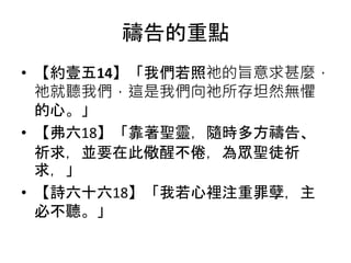 禱告的重點
• 【約壹五14】「我們若照祂的旨意求甚麼，
祂就聽我們，這是我們向祂所存坦然無懼
的心。」
• 【弗六18】「靠著聖靈，隨時多方禱告、
祈求，並要在此儆醒不倦，為眾聖徒祈
求，」
• 【詩六十六18】「我若心裡注重罪孽，主
必不聽。」
 