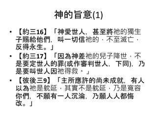 神的旨意(1)
• 【約三16】「神愛世人，甚至將祂的獨生
子賜給他們，叫一切信祂的，不至滅亡，
反得永生。」
• 【約三17】「因為神差祂的兒子降世，不
是要定世人的罪(或作審判世人，下同)，乃
是要叫世人因祂得救。」
• 【彼後三9】「主所應許的尚未成就，有人
以為祂是躭延，其實不是躭延，乃是寬容
你們，不願有一人沉淪，乃願人人都悔
改。」
 