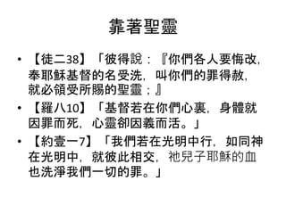 靠著聖靈
• 【徒二38】「彼得說：『你們各人要悔改，
奉耶穌基督的名受洗，叫你們的罪得赦，
就必領受所賜的聖靈；』
• 【羅八10】「基督若在你們心裏，身體就
因罪而死，心靈卻因義而活。」
• 【約壹一7】「我們若在光明中行，如同神
在光明中，就彼此相交，祂兒子耶穌的血
也洗淨我們一切的罪。」
 