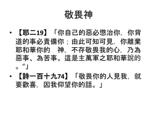 敬畏神
• 【耶二19】「你自己的惡必懲治你，你背
道的事必責備你；由此可知可見，你離棄
耶和華你的 神，不存敬畏我的心，乃為
惡事、為苦事。這是主萬軍之耶和華說的
。”」
• 【詩一百十九74】「敬畏你的人見我，就
要歡喜，因我仰望你的話。」
 