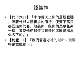 認識神
• 【代下六33】「求你從天上你的居所垂聽
，照著外邦人所祈求的而行，使天下萬民
都認識你的名，敬畏你，象你的民以色列
一樣，又使他們知道我建造的這殿是稱為
你名下的。」
• 【約壹二3】「我們若遵守祂的誡命，就曉
得是認識祂。」
 