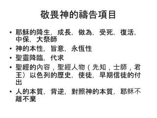 敬畏神的禱告項目
• 耶穌的降生，成長，做為，受死，復活，
中保，大祭師
• 神的本性，旨意，永恆性
• 聖靈降臨，代求
• 聖經的內容，聖經人物（先知，士師，君
王）以色列的歷史，使徒，早期信徒的付
出
• 人的本質，背逆，對照神的本質，耶稣不
離不棄
 