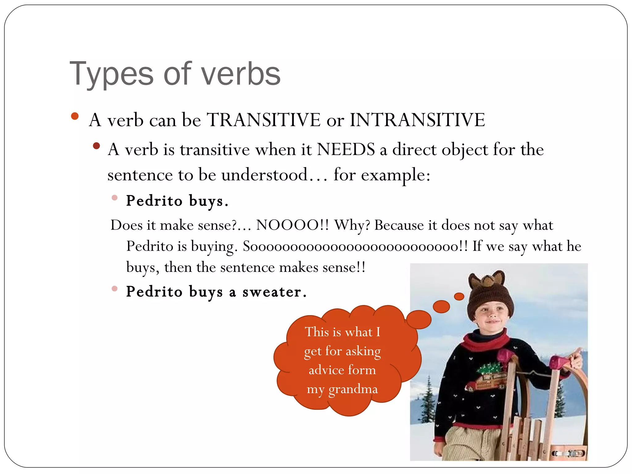 Types of verbs A verb can be TRANSITIVE or INTRANSITIVE  A verb is transitive when it NEEDS a direct object for the sentence to be understood… for example:  Pedrito buys.  Does it make sense?... NOOOO!! Why? Because it does not say what Pedrito is buying. Soooooooooooooooooooooooooo!! If we say what he buys, then the sentence makes sense!!  Pedrito buys a sweater.  This is what I get for asking advice form my grandma 