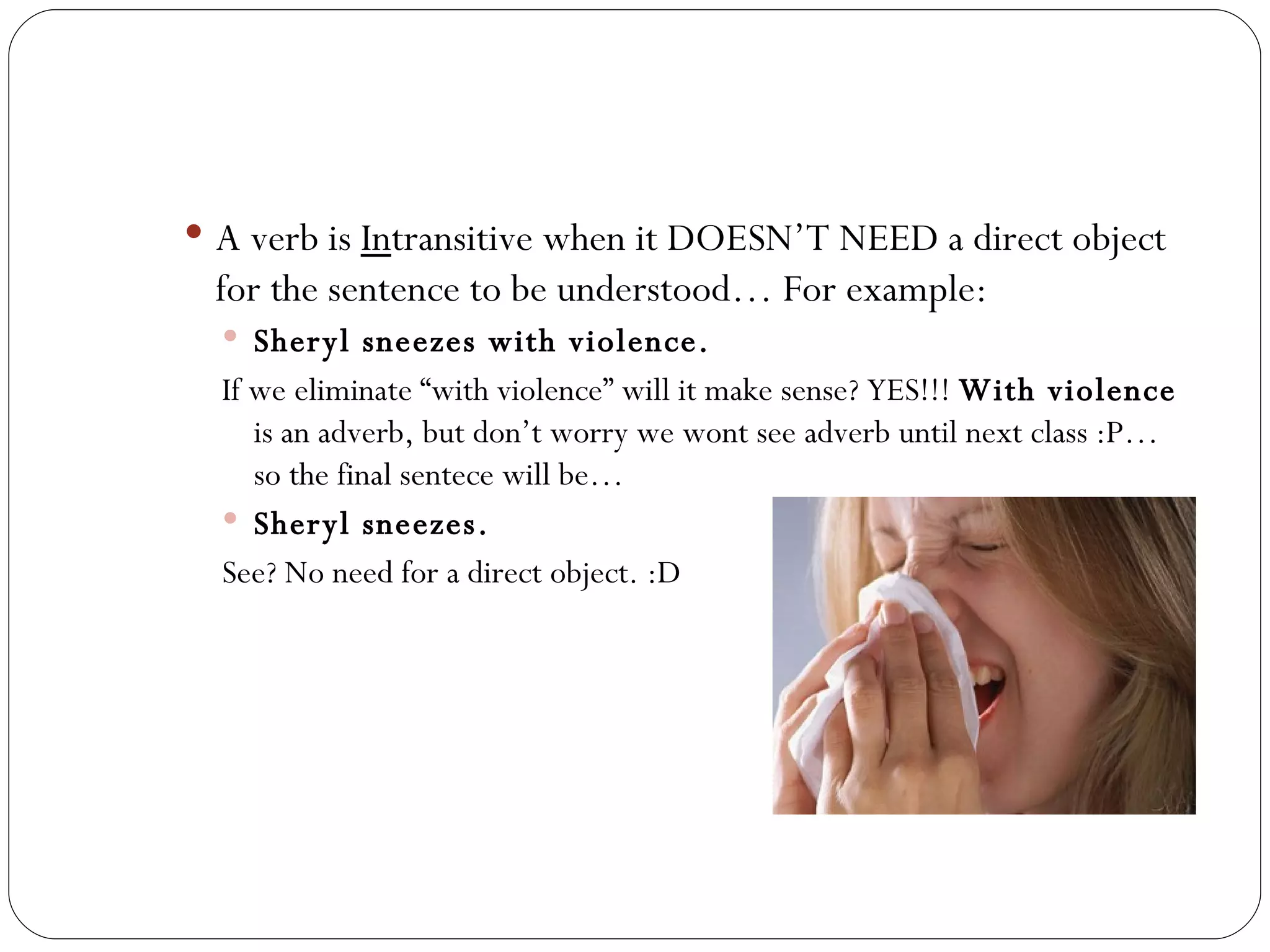 A verb is  In transitive when it DOESN’T NEED a direct object for the sentence to be understood… For example:  Sheryl sneezes with violence.  If we eliminate “with violence” will it make sense? YES!!!  With violence  is an adverb, but don’t worry we wont see adverb until next class :P… so the final sentece will be… Sheryl sneezes.  See? No need for a direct object. :D  