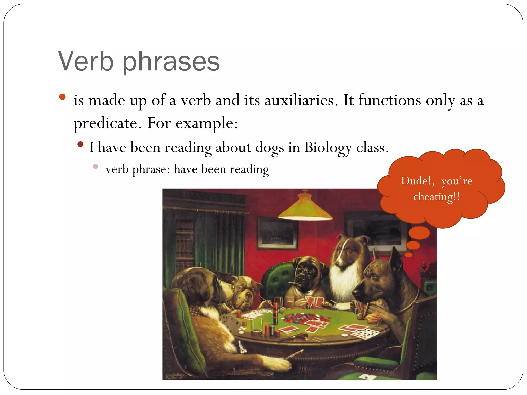 Verb phrases is made up of a verb and its auxiliaries. It functions only as a predicate. For example: I have been reading about dogs in Biology class.  verb phrase: have been reading Dude!,  you’re cheating!! 