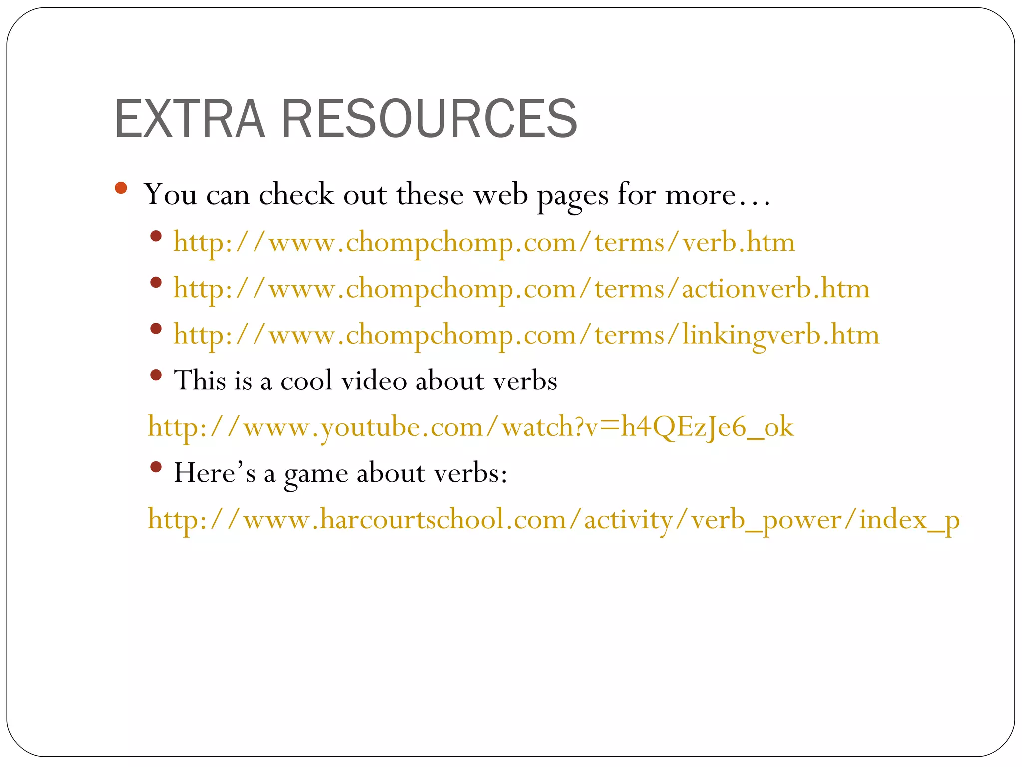 EXTRA RESOURCES You can check out these web pages for more…  http://www.chompchomp.com/terms/verb.htm   http://www.chompchomp.com/terms/actionverb.htm   http://www.chompchomp.com/terms/linkingverb.htm   This is a cool video about verbs  http://www.youtube.com/watch?v=h4QEzJe6_ok   Here’s a game about verbs: http://www.harcourtschool.com/activity/verb_power/index_pre.html   