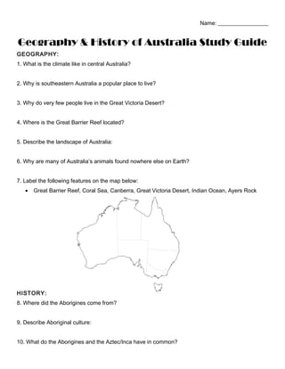 Name: __________________
Geography & History of Australia Study Guide
GEOGRAPHY:
1. What is the climate like in central Australia?
2. Why is southeastern Australia a popular place to live?
3. Why do very few people live in the Great Victoria Desert?
4. Where is the Great Barrier Reef located?
5. Describe the landscape of Australia:
6. Why are many of Australia’s animals found nowhere else on Earth?
7. Label the following features on the map below:
• Great Barrier Reef, Coral Sea, Canberra, Great Victoria Desert, Indian Ocean, Ayers Rock
HISTORY:
8. Where did the Aborigines come from?
9. Describe Aboriginal culture:
10. What do the Aborigines and the Aztec/Inca have in common?
 