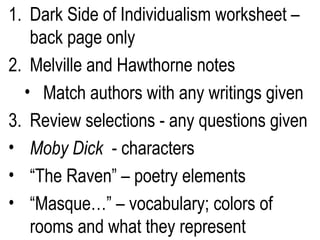 Dark Side of Individualism worksheet – back page only Melville and Hawthorne notes Match authors with any writings given Review selections - any questions given Moby Dick  - characters “ The Raven” – poetry elements “ Masque…” – vocabulary; colors of rooms and what they represent 