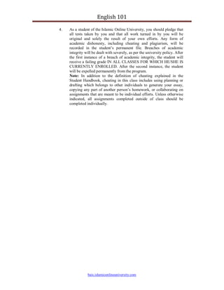 English 101

4.   As a student of the Islamic Online University, you should pledge that
     all tests taken by you and that all work turned in by you will be
     original and solely the result of your own efforts. Any form of
     academic dishonesty, including cheating and plagiarism, will be
     recorded in the student’s permanent file. Breaches of academic
     integrity will be dealt with severely, as per the university policy. After
     the first instance of a breach of academic integrity, the student will
     receive a failing grade IN ALL CLASSES FOR WHICH HE/SHE IS
     CURRENTLY ENROLLED. After the second instance, the student
     will be expelled permanently from the program.
     Note: In addition to the definition of cheating explained in the
     Student Handbook, cheating in this class includes using planning or
     drafting which belongs to other individuals to generate your essay,
     copying any part of another person’s homework, or collaborating on
     assignments that are meant to be individual efforts. Unless otherwise
     indicated, all assignments completed outside of class should be
     completed individually.




                bais.islamiconlineuniversity.com
 