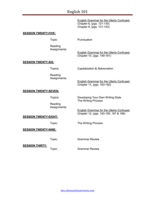 English 101

                                            English Grammar for the Utterly Confused,
                                            Chapter 8, (pgs. 121-130)
                                            Chapter 9, (pgs. 131-143)

SESSION TWENTY-FIVE:

                  Topic:                    Punctuation

                  Reading
                  Assignments:
                                            English Grammar for the Utterly Confused,
                                            Chapter 10, (pgs. 149-161)

SESSION TWENTY-SIX:

                  Topics:                   Capitalization & Abbreviation

                  Reading
                  Assignments:
                                            English Grammar for the Utterly Confused,
                                            Chapter 11, (pgs. 163-182)

SESSION TWENTY-SEVEN:

                  Topics:                   Developing Your Own Writing Style
                                            The Writing Process
                  Reading
                  Assignments:
                                            English Grammar for the Utterly Confused,
                                            Chapter 12, (pgs. 183-185; 187 & 188)
SESSION TWENTY-EIGHT:

                  Topic:                    The Writing Process

SESSION TWENTY-NINE:


                  Topic:                    Grammar Review

SESSION THIRTY:
                  Topic:                    Grammar Review




                            bais.islamiconlineuniversity.com
 