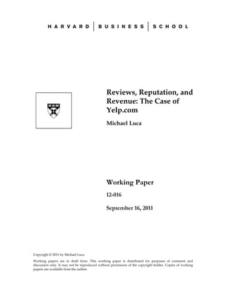 Copyright © 2011 by Michael Luca
Working papers are in draft form. This working paper is distributed for purposes of comment and
discussion only. It may not be reproduced without permission of the copyright holder. Copies of working
papers are available from the author.
Reviews, Reputation, and
Revenue: The Case of
Yelp.com
Michael Luca
Working Paper
12-016
September 16, 2011
 
