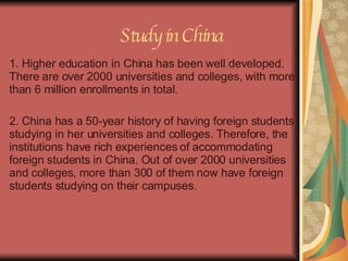 Study in China 1. Higher education in China has been well developed. There are over 2000 universities and colleges, with more than 6 million enrollments in total.  2. China has a 50-year history of having foreign students studying in her universities and colleges. Therefore, the institutions have rich experiences of accommodating foreign students in China. Out of over 2000 universities and colleges, more than 300 of them now have foreign students studying on their campuses. 