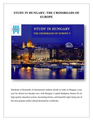STUDY IN HUNGARY- THE CROSSROADS OF
EUROPE
Hundreds of thousands of international students decide to study in Hungary every
year for almost two decades now, with Hungary’s capital Budapest, famous for its
high-quality education system, fascinating history, and beautiful sight, being one of
the most popular studies abroad destinations worldwide.
 