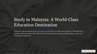 Study in Malaysia: A World-Class
Education Destination
Malaysia is a popular destination for international students dueto its high-quality education, affordableliving
expenses, and diverseculture. With a blend of traditional and modern influences, Malaysia offers a uniqueand
enriching study experience.
 