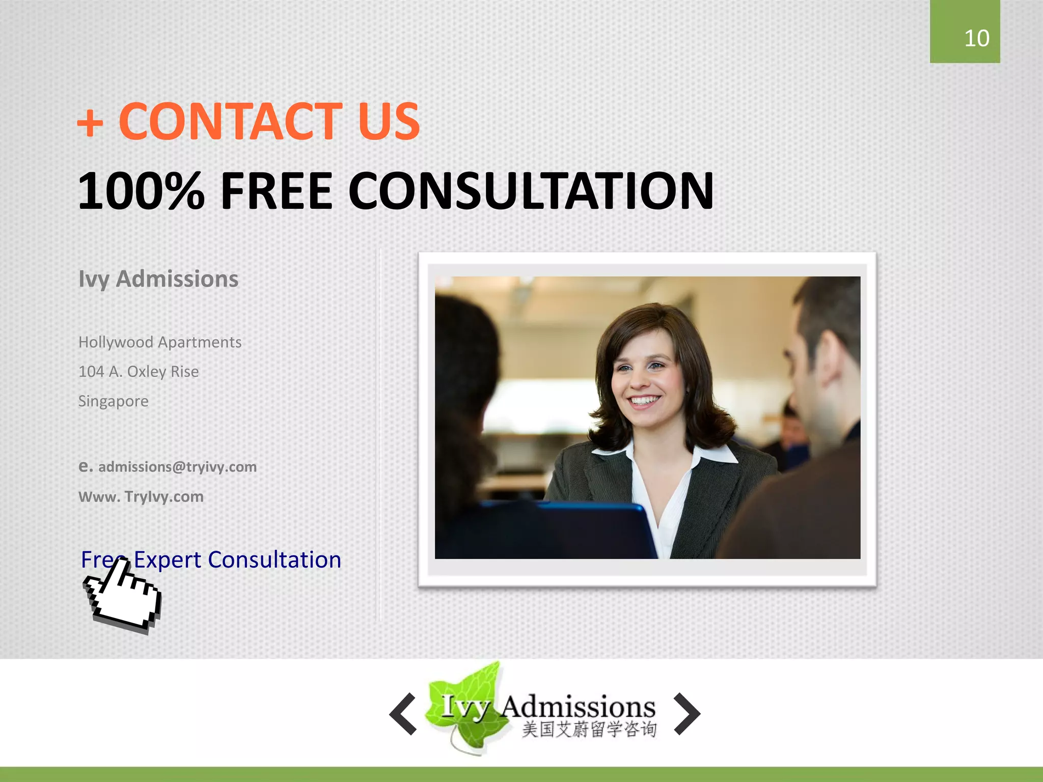 10


+ CONTACT US
100% FREE CONSULTATION
Ivy Admissions

Hollywood Apartments
104 A. Oxley Rise
Singapore


e. admissions@tryivy.com
Www. TryIvy.com



Free Expert Consultation
 