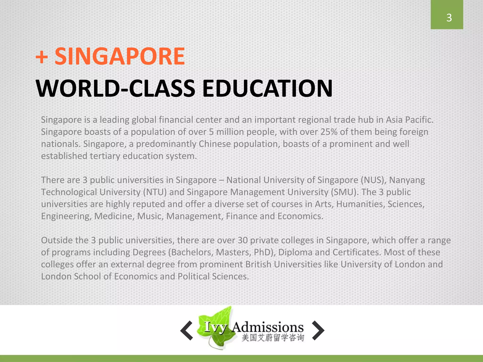 3


+ SINGAPORE
WORLD-CLASS EDUCATION
Singapore is a leading global financial center and an important regional trade hub in Asia Pacific.
Singapore boasts of a population of over 5 million people, with over 25% of them being foreign
nationals. Singapore, a predominantly Chinese population, boasts of a prominent and well
established tertiary education system.

There are 3 public universities in Singapore – National University of Singapore (NUS), Nanyang
Technological University (NTU) and Singapore Management University (SMU). The 3 public
universities are highly reputed and offer a diverse set of courses in Arts, Humanities, Sciences,
Engineering, Medicine, Music, Management, Finance and Economics.

Outside the 3 public universities, there are over 30 private colleges in Singapore, which offer a range
of programs including Degrees (Bachelors, Masters, PhD), Diploma and Certificates. Most of these
colleges offer an external degree from prominent British Universities like University of London and
London School of Economics and Political Sciences.
 