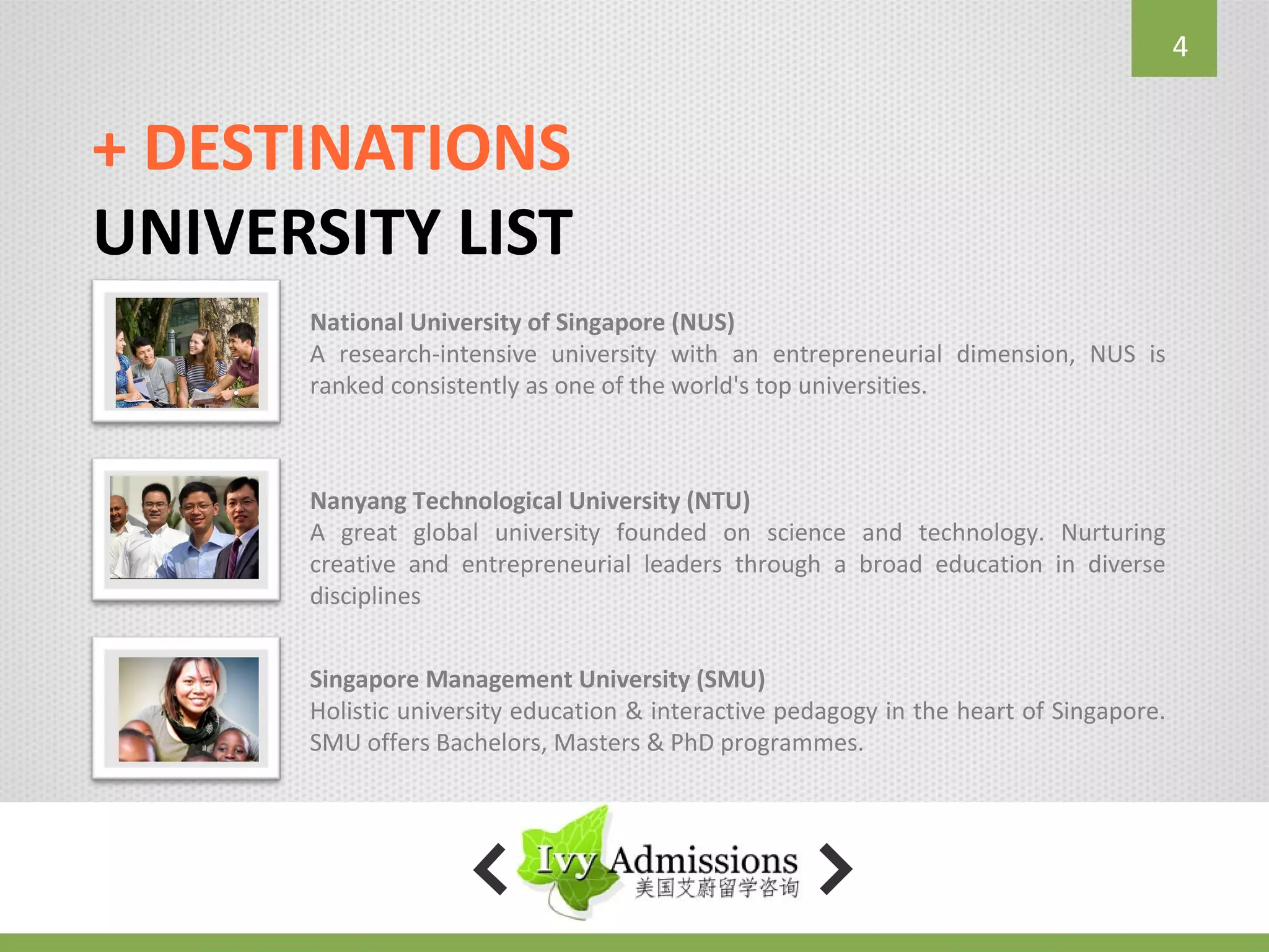 4


+ DESTINATIONS
UNIVERSITY LIST
      National University of Singapore (NUS)
      A research-intensive university with an entrepreneurial dimension, NUS is
      ranked consistently as one of the world's top universities.



      Nanyang Technological University (NTU)
      A great global university founded on science and technology. Nurturing
      creative and entrepreneurial leaders through a broad education in diverse
      disciplines


      Singapore Management University (SMU)
      Holistic university education & interactive pedagogy in the heart of Singapore.
      SMU offers Bachelors, Masters & PhD programmes.
 