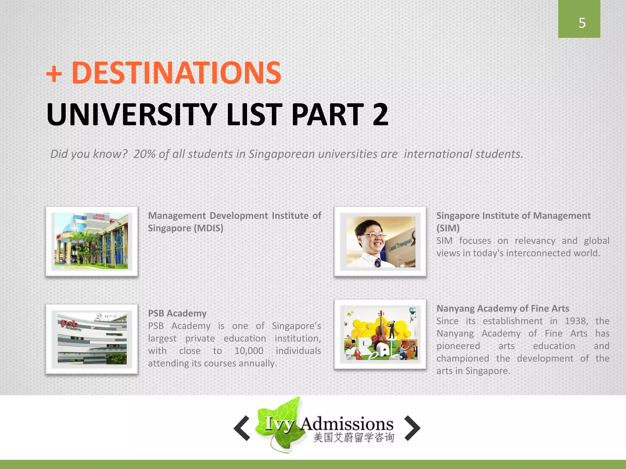 5


+ DESTINATIONS
UNIVERSITY LIST PART 2
Did you know? 20% of all students in Singaporean universities are international students.



                  Management Development Institute of                   Singapore Institute of Management
                  Singapore (MDIS)                                      (SIM)
                                                                        SIM focuses on relevancy and global
                                                                        views in today's interconnected world.




                  PSB Academy                                           Nanyang Academy of Fine Arts
                  PSB Academy is one of Singapore’s                     Since its establishment in 1938,   the
                  largest private education institution,                Nanyang Academy of Fine Arts       has
                  with close to 10,000 individuals                      pioneered      arts  education     and
                  attending its courses annually.                       championed the development of      the
                                                                        arts in Singapore.
 
