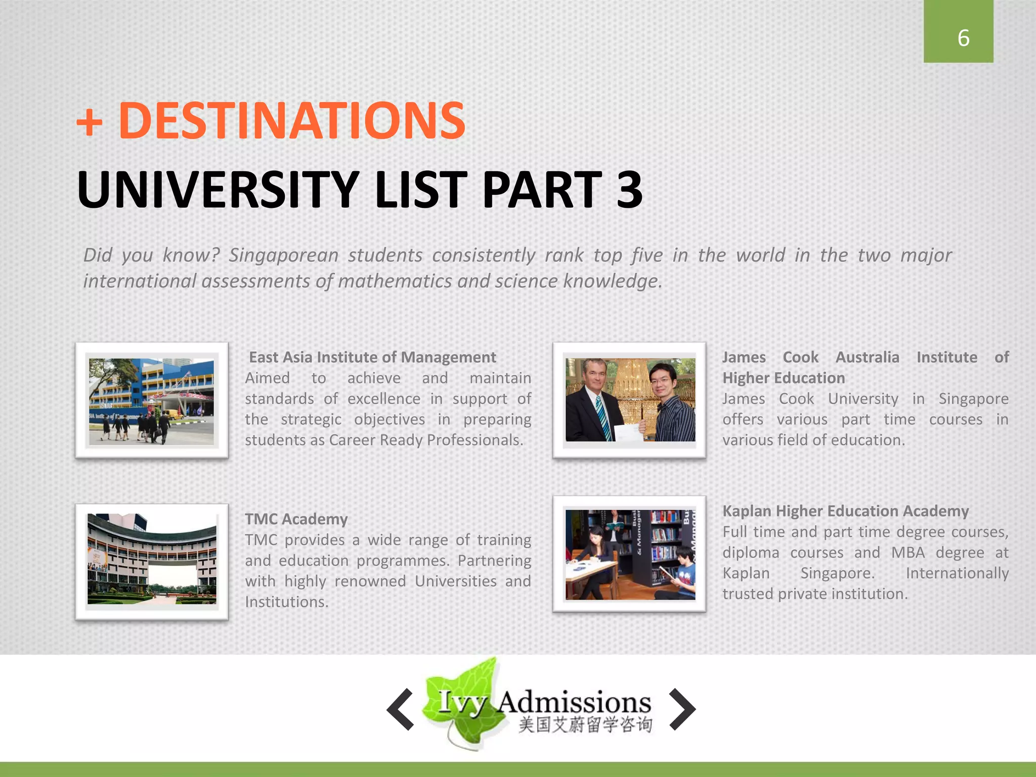 6


+ DESTINATIONS
UNIVERSITY LIST PART 3
Did you know? Singaporean students consistently rank top five in the world in the two major
international assessments of mathematics and science knowledge.


                 East Asia Institute of Management                James Cook Australia Institute of
                Aimed to achieve and maintain                     Higher Education
                standards of excellence in support of             James Cook University in Singapore
                the strategic objectives in preparing             offers various part time courses in
                students as Career Ready Professionals.           various field of education.



                TMC Academy                                       Kaplan Higher Education Academy
                TMC provides a wide range of training             Full time and part time degree courses,
                and education programmes. Partnering              diploma courses and MBA degree at
                with highly renowned Universities and             Kaplan      Singapore.     Internationally
                Institutions.                                     trusted private institution.
 