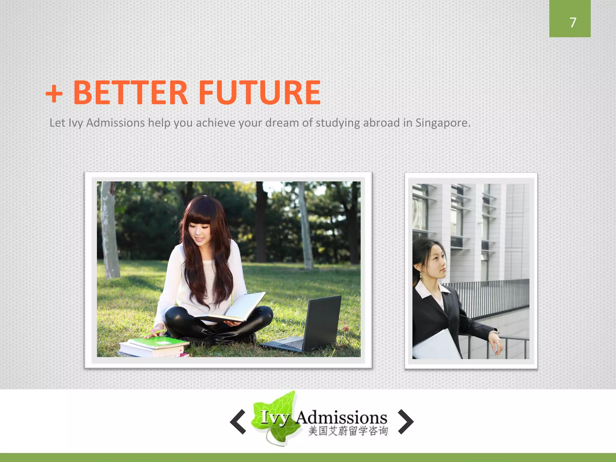 7



+ BETTER FUTURE
Let Ivy Admissions help you achieve your dream of studying abroad in Singapore.
 